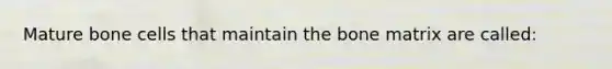 Mature bone cells that maintain the bone matrix are called: