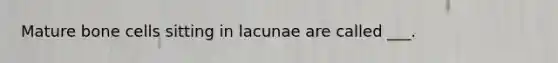 Mature bone cells sitting in lacunae are called ___.