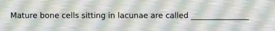 Mature bone cells sitting in lacunae are called _______________