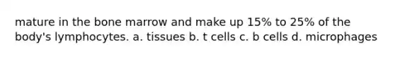 mature in the bone marrow and make up 15% to 25% of the body's lymphocytes. a. tissues b. t cells c. b cells d. microphages