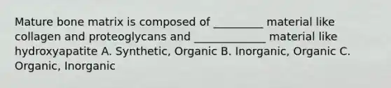 Mature bone matrix is composed of _________ material like collagen and proteoglycans and _____________ material like hydroxyapatite A. Synthetic, Organic B. Inorganic, Organic C. Organic, Inorganic