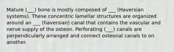 Mature (___) bone is mostly composed of ___ (Haversian systems). These concentric lamellar structures are organized around an ___ (haversian) canal that contains the vascular and nerve supply of the osteon. Perforating (___) canals are perpendicularly arranged and connect osteonal canals to on another.