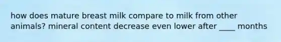 how does mature breast milk compare to milk from other animals? mineral content decrease even lower after ____ months