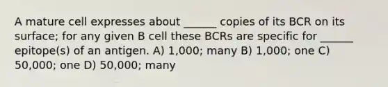 A mature cell expresses about ______ copies of its BCR on its surface; for any given B cell these BCRs are specific for ______ epitope(s) of an antigen. A) 1,000; many B) 1,000; one C) 50,000; one D) 50,000; many