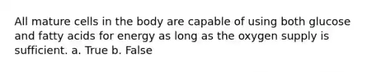 All mature cells in the body are capable of using both glucose and fatty acids for energy as long as the oxygen supply is sufficient. a. True b. False