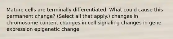 Mature cells are terminally differentiated. What could cause this permanent change? (Select all that apply.) changes in chromosome content changes in cell signaling changes in gene expression epigenetic change