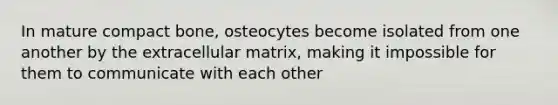 In mature compact bone, osteocytes become isolated from one another by the extracellular matrix, making it impossible for them to communicate with each other