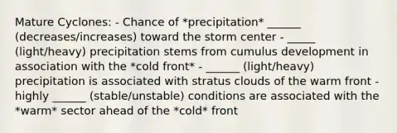 Mature Cyclones: - Chance of *precipitation* ______ (decreases/increases) toward the storm center - _____ (light/heavy) precipitation stems from cumulus development in association with the *cold front* - ______ (light/heavy) precipitation is associated with stratus clouds of the warm front - highly ______ (stable/unstable) conditions are associated with the *warm* sector ahead of the *cold* front