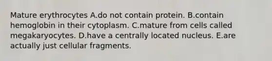 Mature erythrocytes A.do not contain protein. B.contain hemoglobin in their cytoplasm. C.mature from cells called megakaryocytes. D.have a centrally located nucleus. E.are actually just cellular fragments.