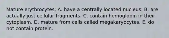 Mature erythrocytes: A. have a centrally located nucleus. B. are actually just cellular fragments. C. contain hemoglobin in their cytoplasm. D. mature from cells called megakaryocytes. E. do not contain protein.