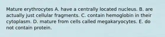 Mature erythrocytes A. have a centrally located nucleus. B. are actually just cellular fragments. C. contain hemoglobin in their cytoplasm. D. mature from cells called megakaryocytes. E. do not contain protein.