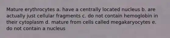 Mature erythrocytes a. have a centrally located nucleus b. are actually just cellular fragments c. do not contain hemoglobin in their cytoplasm d. mature from cells called megakaryocytes e. do not contain a nucleus