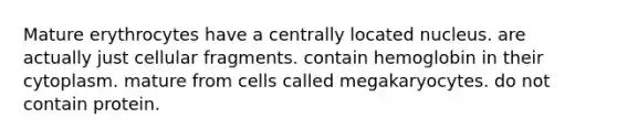 Mature erythrocytes have a centrally located nucleus. are actually just cellular fragments. contain hemoglobin in their cytoplasm. mature from cells called megakaryocytes. do not contain protein.