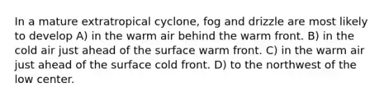 In a mature extratropical cyclone, fog and drizzle are most likely to develop A) in the warm air behind the warm front. B) in the cold air just ahead of the surface warm front. C) in the warm air just ahead of the surface cold front. D) to the northwest of the low center.