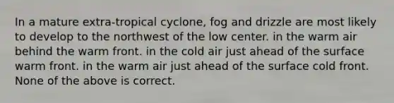 In a mature extra-tropical cyclone, fog and drizzle are most likely to develop to the northwest of the low center. in the warm air behind the warm front. in the cold air just ahead of the surface warm front. in the warm air just ahead of the surface cold front. None of the above is correct.