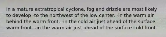 In a mature extratropical cyclone, fog and drizzle are most likely to develop -to the northwest of the low center. -in the warm air behind the warm front. -in the cold air just ahead of the surface warm front. -in the warm air just ahead of the surface cold front.