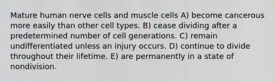 Mature human nerve cells and muscle cells A) become cancerous more easily than other cell types. B) cease dividing after a predetermined number of cell generations. C) remain undifferentiated unless an injury occurs. D) continue to divide throughout their lifetime. E) are permanently in a state of nondivision.