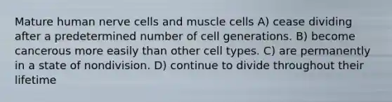 Mature human nerve cells and muscle cells A) cease dividing after a predetermined number of cell generations. B) become cancerous more easily than other cell types. C) are permanently in a state of nondivision. D) continue to divide throughout their lifetime