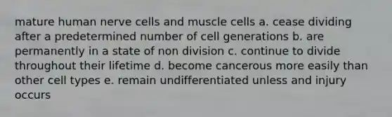 mature human nerve cells and muscle cells a. cease dividing after a predetermined number of cell generations b. are permanently in a state of non division c. continue to divide throughout their lifetime d. become cancerous more easily than other cell types e. remain undifferentiated unless and injury occurs