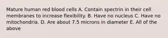 Mature human red blood cells A. Contain spectrin in their cell membranes to increase flexibility. B. Have no nucleus C. Have no mitochondria. D. Are about 7.5 microns in diameter E. All of the above