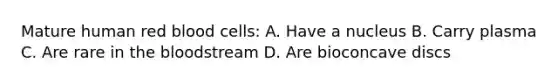 Mature human red blood cells: A. Have a nucleus B. Carry plasma C. Are rare in <a href='https://www.questionai.com/knowledge/k7oXMfj7lk-the-blood' class='anchor-knowledge'>the blood</a>stream D. Are bioconcave discs