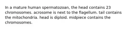 In a mature human spermatozoan, the head contains 23 chromosomes. acrosome is next to the flagellum. tail contains the mitochondria. head is diploid. midpiece contains the chromosomes.