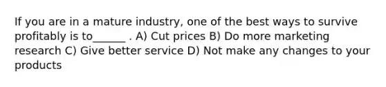 If you are in a mature industry, one of the best ways to survive profitably is to______ . A) Cut prices B) Do more marketing research C) Give better service D) Not make any changes to your products