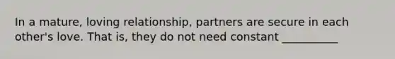 In a mature, loving relationship, partners are secure in each other's love. That is, they do not need constant __________