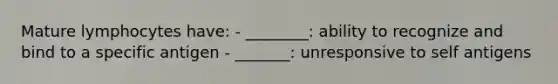 Mature lymphocytes have: - ________: ability to recognize and bind to a specific antigen - _______: unresponsive to self antigens