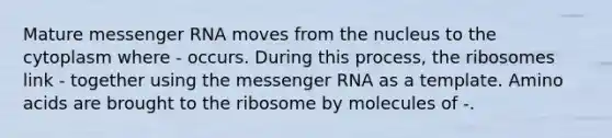 Mature messenger RNA moves from the nucleus to the cytoplasm where - occurs. During this process, the ribosomes link - together using the messenger RNA as a template. Amino acids are brought to the ribosome by molecules of -.