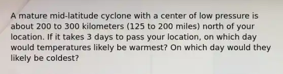 A mature mid-latitude cyclone with a center of low pressure is about 200 to 300 kilometers (125 to 200 miles) north of your location. If it takes 3 days to pass your location, on which day would temperatures likely be warmest? On which day would they likely be coldest?