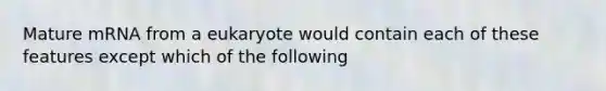 Mature mRNA from a eukaryote would contain each of these features except which of the following