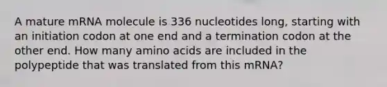 A mature mRNA molecule is 336 nucleotides long, starting with an initiation codon at one end and a termination codon at the other end. How many amino acids are included in the polypeptide that was translated from this mRNA?