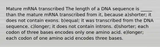 Mature mRNA transcribed The length of a DNA sequence is _____ than the mature mRNA transcribed from it, because a)shorter; it does not contain exons. b)equal; it was transcribed from the DNA sequence. c)longer; it does not contain introns. d)shorter; each codon of three bases encodes only one amino acid. e)longer; each codon of one amino acid encodes three bases.