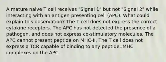 A mature naive T cell receives "Signal 1" but not "Signal 2" while interacting with an antigen-presenting cell (APC). What could explain this observation? The T cell does not express the correct cytokine receptors. The APC has not detected the presence of a pathogen, and does not express co-stimulatory molecules. The APC cannot present peptide on MHC-II. The T cell does not express a TCR capable of binding to any peptide::MHC complexes on the APC.