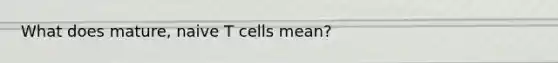 What does mature, naive T cells mean?