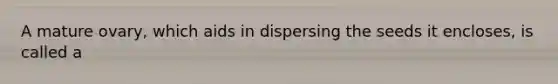 A mature ovary, which aids in dispersing the seeds it encloses, is called a