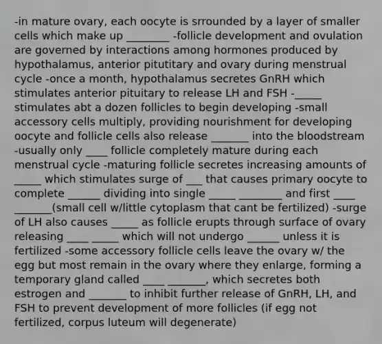 -in mature ovary, each oocyte is srrounded by a layer of smaller cells which make up ________ -follicle development and ovulation are governed by interactions among hormones produced by hypothalamus, anterior pitutitary and ovary during menstrual cycle -once a month, hypothalamus secretes GnRH which stimulates anterior pituitary to release LH and FSH -_____ stimulates abt a dozen follicles to begin developing -small accessory cells multiply, providing nourishment for developing oocyte and follicle cells also release _______ into the bloodstream -usually only ____ follicle completely mature during each menstrual cycle -maturing follicle secretes increasing amounts of _____ which stimulates surge of ___ that causes primary oocyte to complete ______ dividing into single _____ ________ and first ____ _______(small cell w/little cytoplasm that cant be fertilized) -surge of LH also causes _____ as follicle erupts through surface of ovary releasing ____ _____ which will not undergo ______ unless it is fertilized -some accessory follicle cells leave the ovary w/ the egg but most remain in the ovary where they enlarge, forming a temporary gland called ____ _______, which secretes both estrogen and _______ to inhibit further release of GnRH, LH, and FSH to prevent development of more follicles (if egg not fertilized, corpus luteum will degenerate)