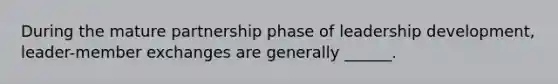 During the mature partnership phase of leadership development, leader-member exchanges are generally ______.