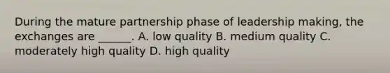 During the mature partnership phase of leadership making, the exchanges are ______. A. low quality B. medium quality C. moderately high quality D. high quality