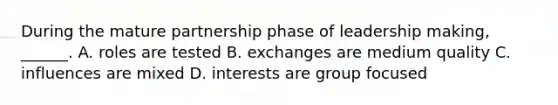 During the mature partnership phase of leadership making, ______. A. roles are tested B. exchanges are medium quality C. influences are mixed D. interests are group focused