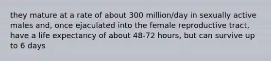 they mature at a rate of about 300 million/day in sexually active males and, once ejaculated into the female reproductive tract, have a life expectancy of about 48-72 hours, but can survive up to 6 days