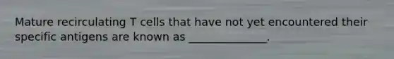Mature recirculating T cells that have not yet encountered their specific antigens are known as ______________.