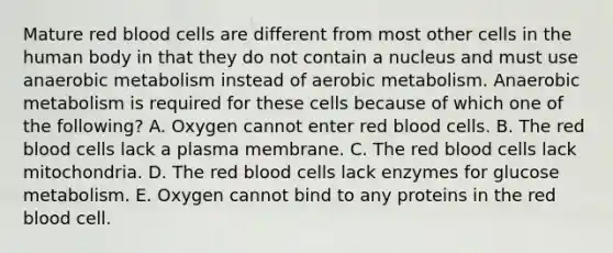 Mature red blood cells are different from most other cells in the human body in that they do not contain a nucleus and must use anaerobic metabolism instead of aerobic metabolism. Anaerobic metabolism is required for these cells because of which one of the following? A. Oxygen cannot enter red blood cells. B. The red blood cells lack a plasma membrane. C. The red blood cells lack mitochondria. D. The red blood cells lack enzymes for glucose metabolism. E. Oxygen cannot bind to any proteins in the red blood cell.