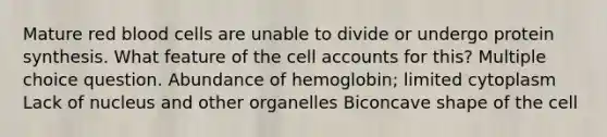 Mature red blood cells are unable to divide or undergo protein synthesis. What feature of the cell accounts for this? Multiple choice question. Abundance of hemoglobin; limited cytoplasm Lack of nucleus and other organelles Biconcave shape of the cell