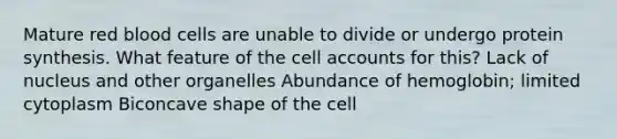 Mature red blood cells are unable to divide or undergo protein synthesis. What feature of the cell accounts for this? Lack of nucleus and other organelles Abundance of hemoglobin; limited cytoplasm Biconcave shape of the cell