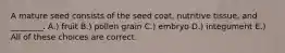 A mature seed consists of the seed coat, nutritive tissue, and ________. A.) fruit B.) pollen grain C.) embryo D.) integument E.) All of these choices are correct.