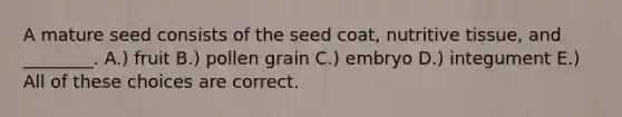 A mature seed consists of the seed coat, nutritive tissue, and ________. A.) fruit B.) pollen grain C.) embryo D.) integument E.) All of these choices are correct.