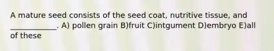 A mature seed consists of the seed coat, nutritive tissue, and ____________. A) pollen grain B)fruit C)intgument D)embryo E)all of these