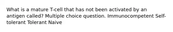 What is a mature T-cell that has not been activated by an antigen called? Multiple choice question. Immunocompetent Self-tolerant Tolerant Naive